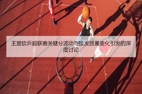 王楚钦乒超联赛关键分波动与接发质量变化引发的深度讨论